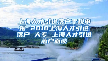 上海人才引进落户零税申报 2018上海人才引进落户 大专 上海人才引进落户面谈