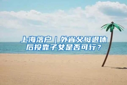 上海落户｜外省父母退休后投靠子女是否可行？