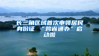 长三角区域首次申领居民身份证 “跨省通办”启动啦