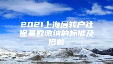 2021上海居转户社保基数缴纳的标准及倍数