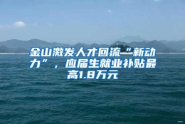 金山激发人才回流“新动力”，应届生就业补贴最高1.8万元