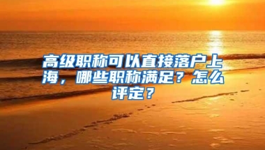 高级职称可以直接落户上海，哪些职称满足？怎么评定？