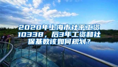 2020年上海市社平工资10338，后3年工资和社保基数该如何规划？