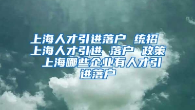 上海人才引进落户 统招 上海人才引进 落户 政策 上海哪些企业有人才引进落户