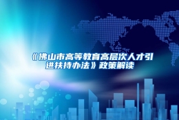 《佛山市高等教育高层次人才引进扶持办法》政策解读