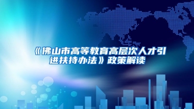 《佛山市高等教育高层次人才引进扶持办法》政策解读