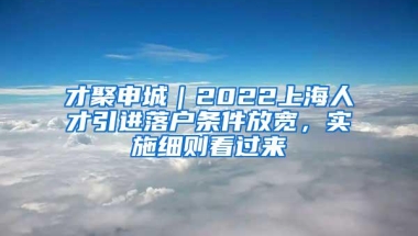 才聚申城｜2022上海人才引进落户条件放宽，实施细则看过来