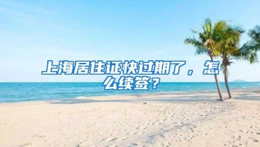 上海居住证快过期了，怎么续签？