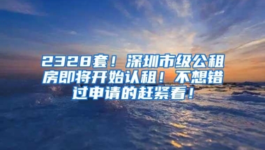 2328套！深圳市级公租房即将开始认租！不想错过申请的赶紧看！