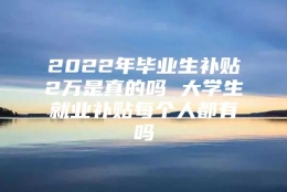 2022年毕业生补贴2万是真的吗 大学生就业补贴每个人都有吗