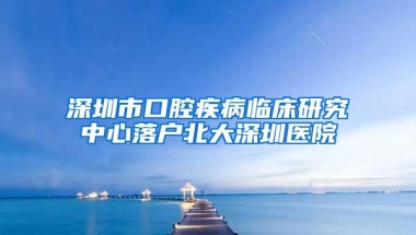 深圳市口腔疾病临床研究中心落户北大深圳医院