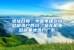 选址日报：中国电建区域总部落户四川；金龙机电总部基地落户广东