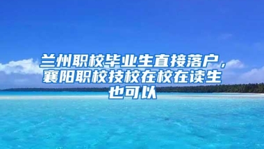 兰州职校毕业生直接落户，襄阳职校技校在校在读生也可以