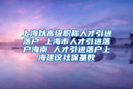 上海以高级职称人才引进落户 上海市人才引进落户海南 人才引进落户上海建议社保基数