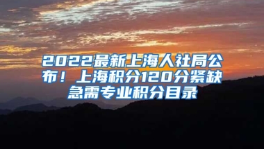 2022最新上海人社局公布！上海积分120分紧缺急需专业积分目录