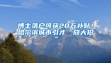 博士落户可获20万补贴！哈尔滨城市引才“放大招”