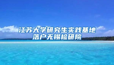 江苏大学研究生实践基地落户无锡检研院