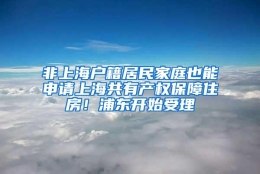 非上海户籍居民家庭也能申请上海共有产权保障住房！浦东开始受理