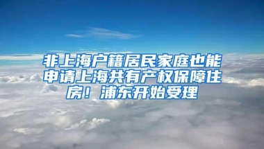 非上海户籍居民家庭也能申请上海共有产权保障住房！浦东开始受理