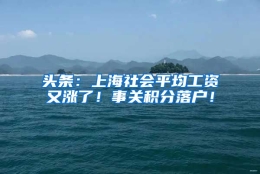 头条：上海社会平均工资又涨了！事关积分落户！