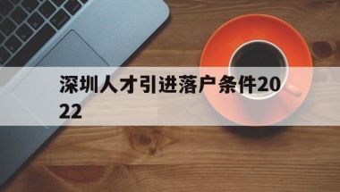 深圳人才引进落户条件2022(深圳人才引进落户条件2022应届生)