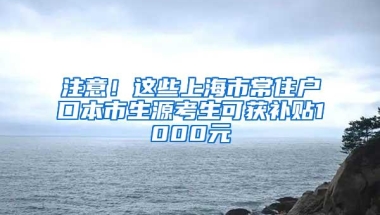 注意！这些上海市常住户口本市生源考生可获补贴1000元