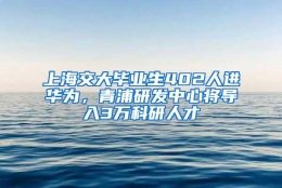 上海交大毕业生402人进华为，青浦研发中心将导入3万科研人才