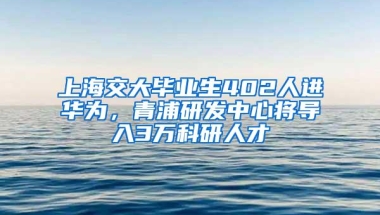 上海交大毕业生402人进华为，青浦研发中心将导入3万科研人才