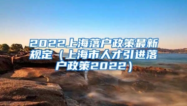 2022上海落户政策最新规定（上海市人才引进落户政策2022）