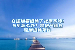 在深圳要退休了社保不够15年怎么办？异地户籍在深圳退休条件