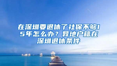 在深圳要退休了社保不够15年怎么办？异地户籍在深圳退休条件