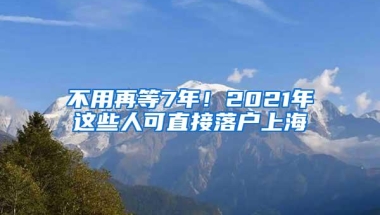 不用再等7年！2021年这些人可直接落户上海