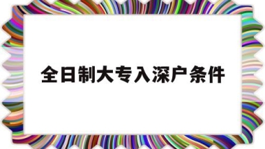 全日制大专入深户条件(成人大专入深户要什么条件)