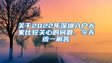 关于2022年深圳入户大家比较关心的问题，今天统一解答