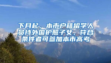 下月起，本市户籍留学人员持外国护照子女，符合条件者可参加本市高考