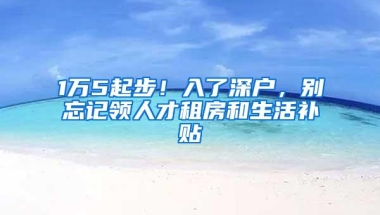 1万5起步！入了深户，别忘记领人才租房和生活补贴