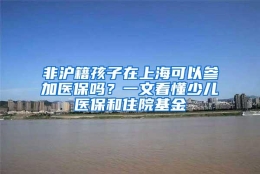 非沪籍孩子在上海可以参加医保吗？一文看懂少儿医保和住院基金