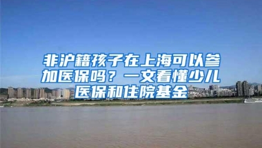 非沪籍孩子在上海可以参加医保吗？一文看懂少儿医保和住院基金