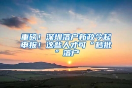 重磅！深圳落户新政今起申报！这些人才可“秒批”落户