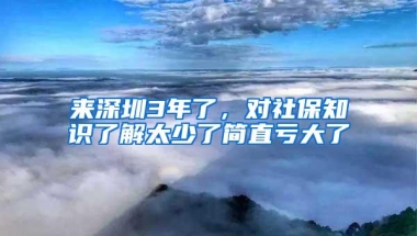 来深圳3年了，对社保知识了解太少了简直亏大了