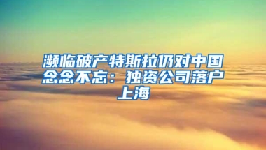 濒临破产特斯拉仍对中国念念不忘：独资公司落户上海