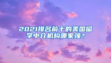 2021排名前十的美国留学中介机构哪家强？