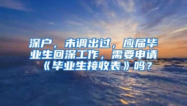 深户，未调出过，应届毕业生回深工作，需要申请《毕业生接收表》吗？