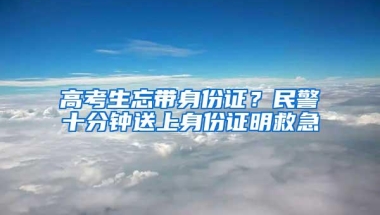 高考生忘带身份证？民警十分钟送上身份证明救急