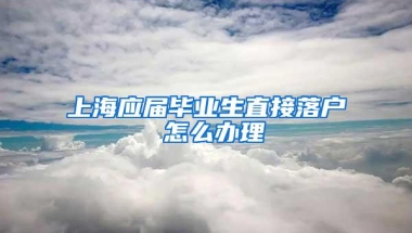 上海应届毕业生直接落户 怎么办理