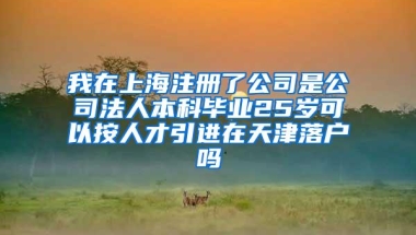 我在上海注册了公司是公司法人本科毕业25岁可以按人才引进在天津落户吗