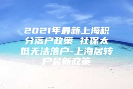 2021年最新上海积分落户政策 社保太低无法落户-上海居转户最新政策