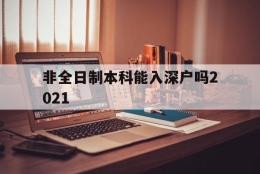 非全日制本科能入深户吗2021(2021年非全日制大专能入深户吗)