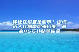 你还在投基金股市？深圳市人社局喊你来创业，最高45万补贴等你拿