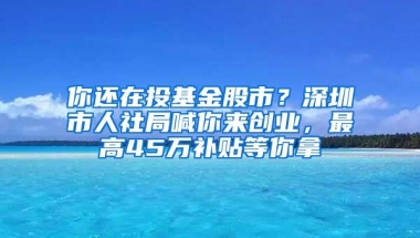 你还在投基金股市？深圳市人社局喊你来创业，最高45万补贴等你拿